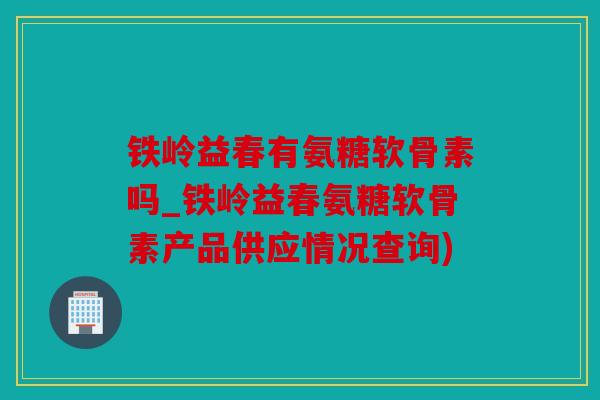 铁岭益春有氨糖软骨素吗_铁岭益春氨糖软骨素产品供应情况查询) 铁岭益春有氨糖软骨素吗_铁岭益春氨糖软骨素产品供应情况查询)