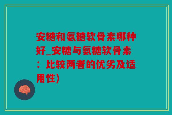 安糖和氨糖软骨素哪种好_安糖与氨糖软骨素:比较两者的优劣及适用性) 安糖和氨糖软骨素哪种好_安糖与氨糖软骨素:比较两者的优劣及适用性)