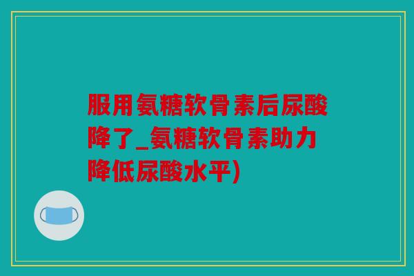 服用氨糖软骨素后尿酸降了_氨糖软骨素助力降低尿酸水平)
