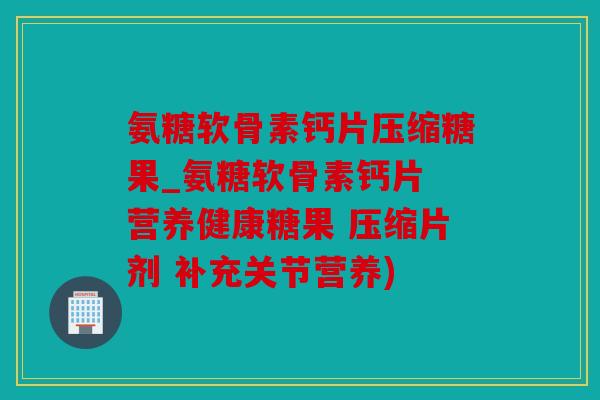氨糖软骨素钙片压缩糖果_氨糖软骨素钙片 营养健康糖果 压缩片剂 补充关节营养)