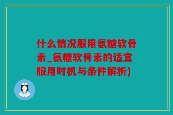 什么情况服用氨糖软骨素_氨糖软骨素的适宜服用时机与条件解析) 什么情况服用氨糖软骨素_氨糖软骨素的适宜服用时机与条件解析)
