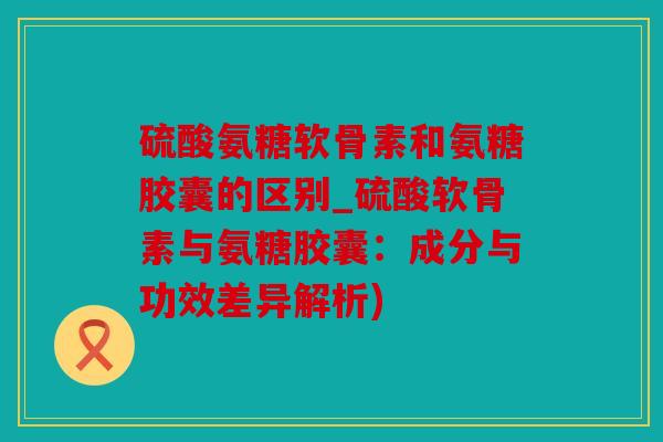 硫酸氨糖软骨素和氨糖胶囊的区别_硫酸软骨素与氨糖胶囊:成分与功效差异解析) 硫酸氨糖软骨素和氨糖胶囊的区别_硫酸软骨素与氨糖胶囊:成分与功效差异解析)