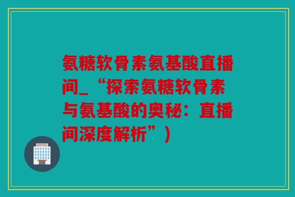 氨糖软骨素氨基酸直播间_“探索氨糖软骨素与氨基酸的奥秘:直播间深度解析”) 氨糖软骨素氨基酸直播间_“探索氨糖软骨素与氨基酸的奥秘:直播间深度解析”)