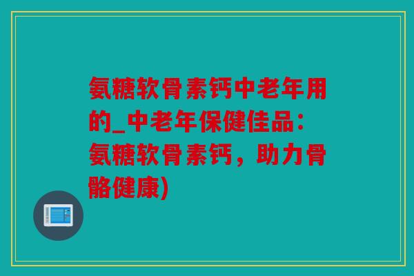 氨糖软骨素钙中老年用的_中老年保健佳品:氨糖软骨素钙,助力骨骼健康) 氨糖软骨素钙中老年用的_中老年保健佳品:氨糖软骨素钙,助力骨骼健康)
