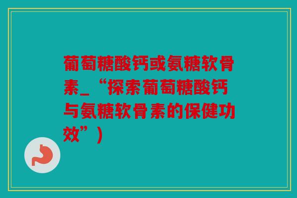 葡萄糖酸钙或氨糖软骨素_“探索葡萄糖酸钙与氨糖软骨素的保健功效”) 葡萄糖酸钙或氨糖软骨素_“探索葡萄糖酸钙与氨糖软骨素的保健功效”)