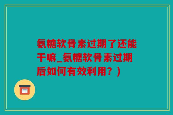 氨糖软骨素过期了还能干嘛_氨糖软骨素过期后如何有效利用?) 氨糖软骨素过期了还能干嘛_氨糖软骨素过期后如何有效利用?)