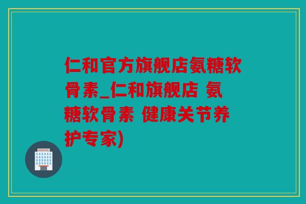 仁和官方旗舰店氨糖软骨素_仁和旗舰店 氨糖软骨素 健康关节养护专家)