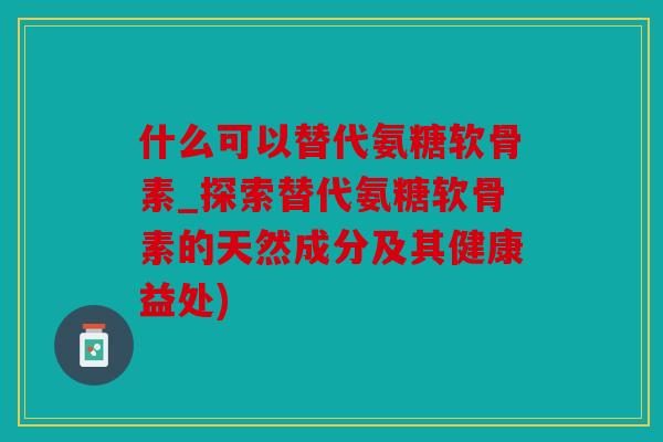 什么可以替代氨糖软骨素_探索替代氨糖软骨素的天然成分及其健康益处) 什么可以替代氨糖软骨素_探索替代氨糖软骨素的天然成分及其健康益处)