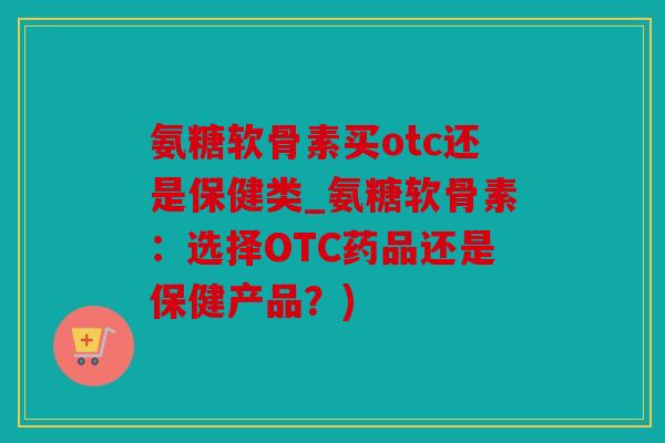 氨糖软骨素买otc还是保健类_氨糖软骨素:选择OTC药品还是保健产品?) 氨糖软骨素买otc还是保健类_氨糖软骨素:选择OTC药品还是保健产品?)