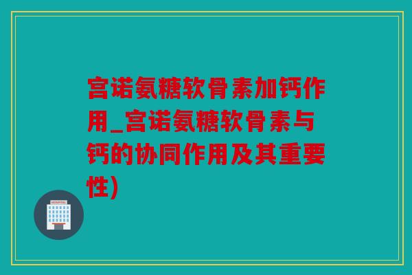宫诺氨糖软骨素加钙作用_宫诺氨糖软骨素与钙的协同作用及其重要性) 宫诺氨糖软骨素加钙作用_宫诺氨糖软骨素与钙的协同作用及其重要性)