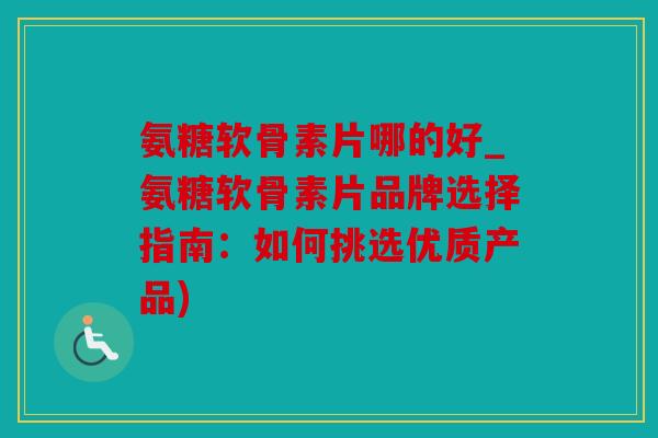 氨糖软骨素片哪的好_氨糖软骨素片品牌选择指南：如何挑选优质产品)