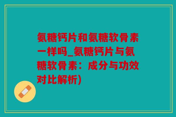 氨糖钙片和氨糖软骨素一样吗_氨糖钙片与氨糖软骨素：成分与功效对比解析)