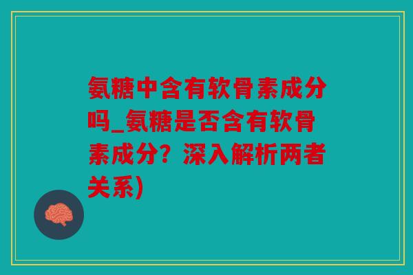 氨糖中含有软骨素成分吗_氨糖是否含有软骨素成分?深入解析两者关系) 氨糖中含有软骨素成分吗_氨糖是否含有软骨素成分?深入解析两者关系)