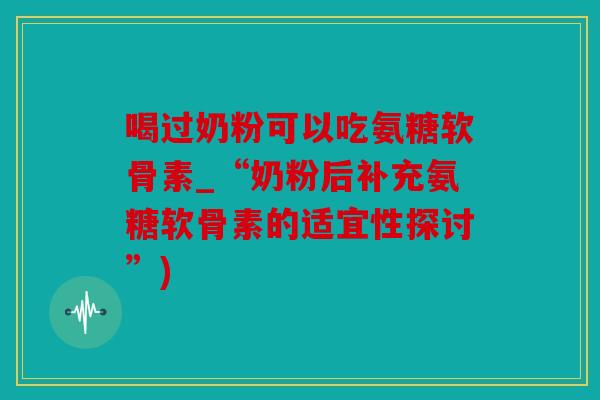 喝过奶粉可以吃氨糖软骨素_“奶粉后补充氨糖软骨素的适宜性探讨”) 喝过奶粉可以吃氨糖软骨素_“奶粉后补充氨糖软骨素的适宜性探讨”)