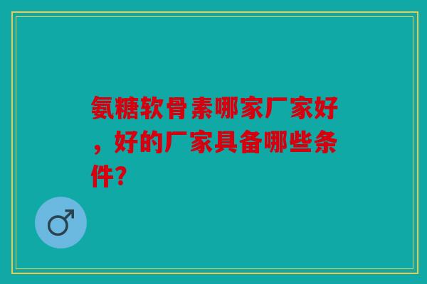 氨糖软骨素哪家厂家好,好的厂家具备哪些条件? 氨糖软骨素哪家厂家好,好的厂家具备哪些条件?