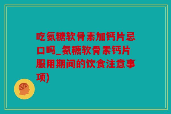 吃氨糖软骨素加钙片忌口吗_氨糖软骨素钙片服用期间的饮食注意事项)