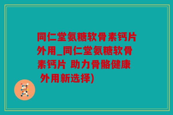同仁堂氨糖软骨素钙片外用_同仁堂氨糖软骨素钙片 助力骨骼健康 外用新选择) 同仁堂氨糖软骨素钙片外用_同仁堂氨糖软骨素钙片 助力骨骼健康 外用新选择)