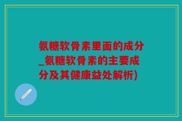 氨糖软骨素里面的成分_氨糖软骨素的主要成分及其健康益处解析)
