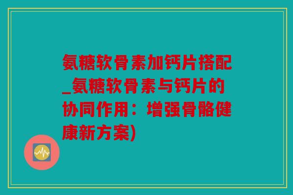 氨糖软骨素加钙片搭配_氨糖软骨素与钙片的协同作用：增强骨骼健康新方案)