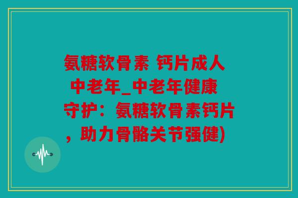 氨糖软骨素 钙片成人 中老年_中老年健康守护：氨糖软骨素钙片，助力骨骼关节强健)