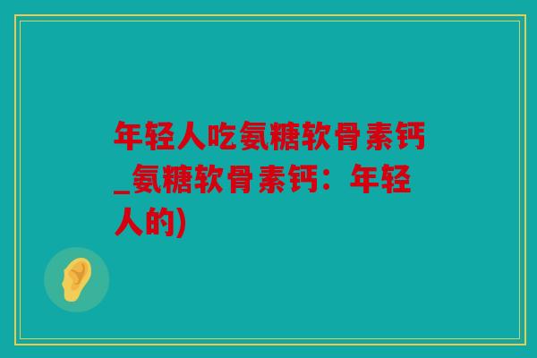 年轻人吃氨糖软骨素钙_氨糖软骨素钙：年轻人的)