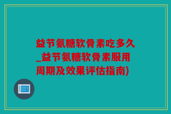 益节氨糖软骨素吃多久_益节氨糖软骨素服用周期及效果评估指南) 益节氨糖软骨素吃多久_益节氨糖软骨素服用周期及效果评估指南)