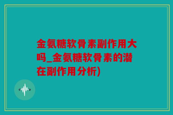 金氨糖软骨素副作用大吗_金氨糖软骨素的潜在副作用分析)
