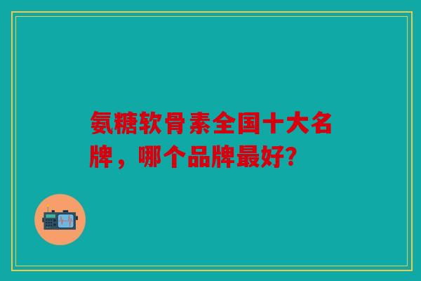 氨糖软骨素全国十大名牌,哪个品牌好? 氨糖软骨素全国十大名牌,哪个品牌好?