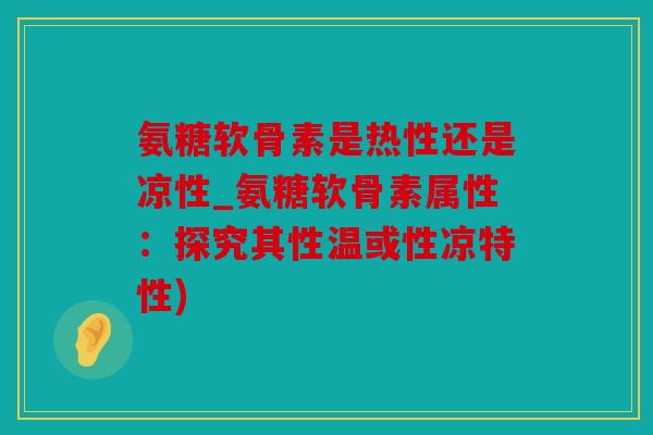 氨糖软骨素是热性还是凉性_氨糖软骨素属性:探究其性温或性凉特性) 氨糖软骨素是热性还是凉性_氨糖软骨素属性:探究其性温或性凉特性)