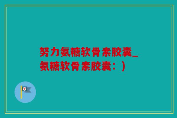 努力氨糖软骨素胶囊_氨糖软骨素胶囊:) 努力氨糖软骨素胶囊_氨糖软骨素胶囊:)