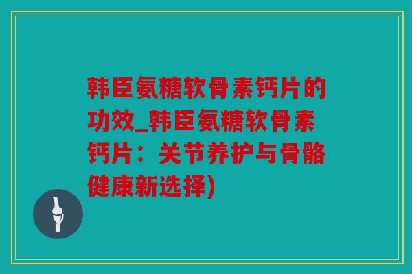 韩臣氨糖软骨素钙片的功效_韩臣氨糖软骨素钙片:关节养护与骨骼健康新选择) 韩臣氨糖软骨素钙片的功效_韩臣氨糖软骨素钙片:关节养护与骨骼健康新选择)