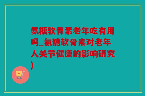 氨糖软骨素老年吃有用吗_氨糖软骨素对老年人关节健康的影响研究)