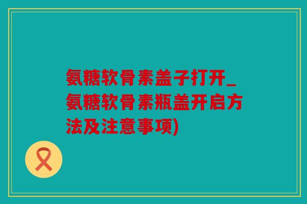 氨糖软骨素盖子打开_氨糖软骨素瓶盖开启方法及注意事项) 氨糖软骨素盖子打开_氨糖软骨素瓶盖开启方法及注意事项)