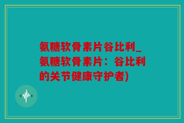 氨糖软骨素片谷比利_氨糖软骨素片:谷比利的关节健康守护者) 氨糖软骨素片谷比利_氨糖软骨素片:谷比利的关节健康守护者)