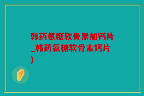 韩药氨糖软骨素加钙片_韩药氨糖软骨素钙片) 韩药氨糖软骨素加钙片_韩药氨糖软骨素钙片)
