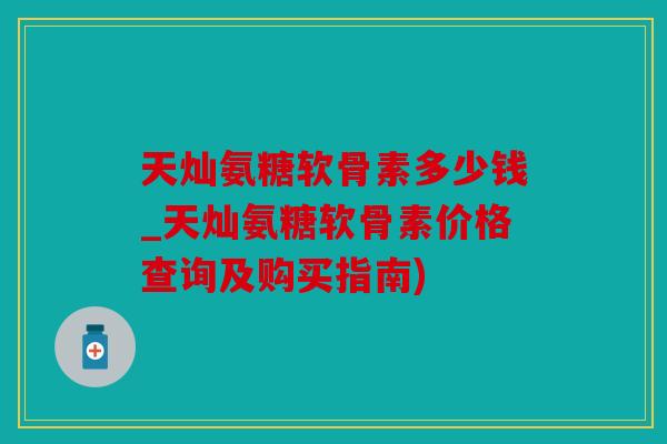 天灿氨糖软骨素多少钱_天灿氨糖软骨素价格查询及购买指南) 天灿氨糖软骨素多少钱_天灿氨糖软骨素价格查询及购买指南)