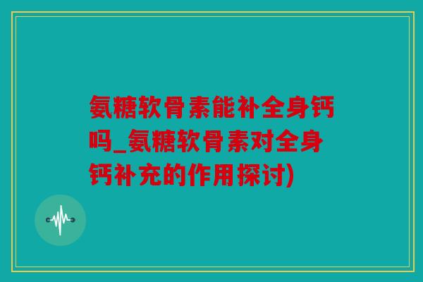 氨糖软骨素能补全身钙吗_氨糖软骨素对全身钙补充的作用探讨)