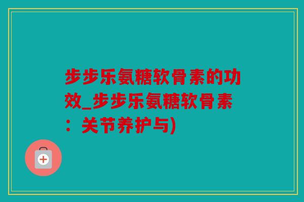 步步乐氨糖软骨素的功效_步步乐氨糖软骨素:关节养护与) 步步乐氨糖软骨素的功效_步步乐氨糖软骨素:关节养护与)