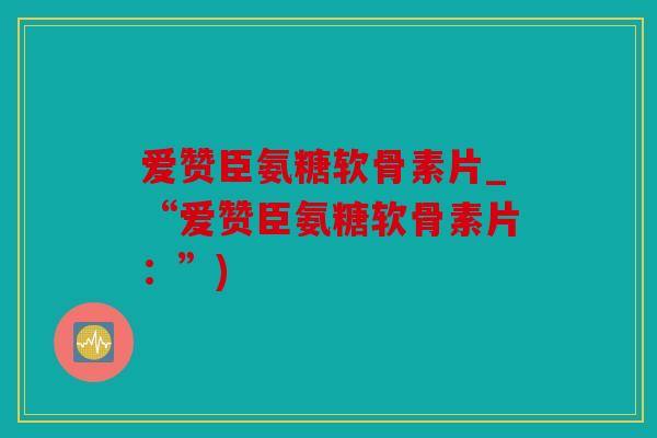 爱赞臣氨糖软骨素片_“爱赞臣氨糖软骨素片:”) 爱赞臣氨糖软骨素片_“爱赞臣氨糖软骨素片:”)