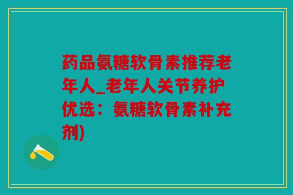 药品氨糖软骨素推荐老年人_老年人关节养护优选:氨糖软骨素补充剂) 药品氨糖软骨素推荐老年人_老年人关节养护优选:氨糖软骨素补充剂)