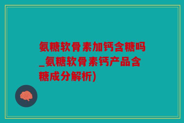 氨糖软骨素加钙含糖吗_氨糖软骨素钙产品含糖成分解析)