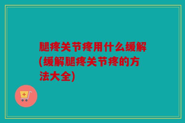 腿疼关节疼用什么缓解(缓解腿疼关节疼的方法大全) 腿疼关节疼用什么缓解(缓解腿疼关节疼的方法大全)