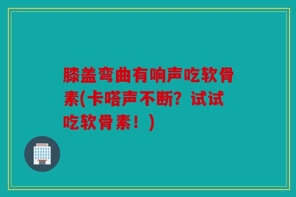 膝盖弯曲有响声吃软骨素(卡嗒声不断？试试吃软骨素！)