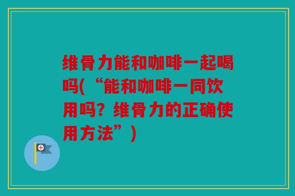 维骨力能和咖啡一起喝吗(“能和咖啡一同饮用吗?维骨力的正确使用方法”) 维骨力能和咖啡一起喝吗(“能和咖啡一同饮用吗?维骨力的正确使用方法”)