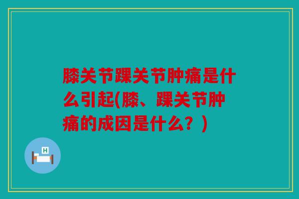 膝关节踝关节肿痛是什么引起(膝、踝关节肿痛的成因是什么？)