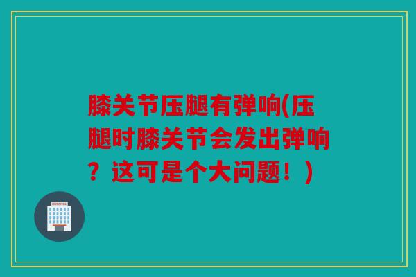 膝关节压腿有弹响(压腿时膝关节会发出弹响?这可是个大问题!) 膝关节压腿有弹响(压腿时膝关节会发出弹响?这可是个大问题!)
