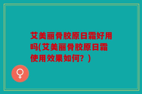 艾美丽骨胶原日霜好用吗(艾美丽骨胶原日霜使用效果如何?) 艾美丽骨胶原日霜好用吗(艾美丽骨胶原日霜使用效果如何?)