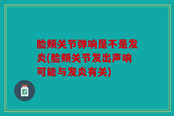 脸颊关节弹响是不是发炎(脸颊关节发出声响可能与发炎有关) 脸颊关节弹响是不是发炎(脸颊关节发出声响可能与发炎有关)