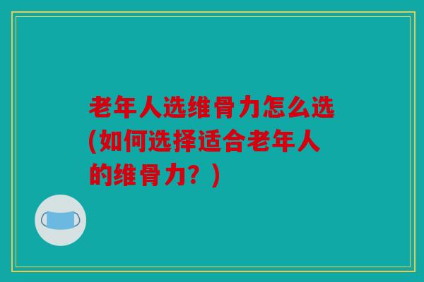 老年人选维骨力怎么选(如何选择适合老年人的维骨力?) 老年人选维骨力怎么选(如何选择适合老年人的维骨力?)