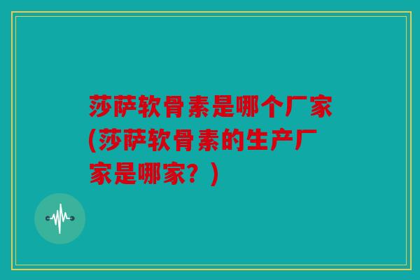 莎萨软骨素是哪个厂家(莎萨软骨素的生产厂家是哪家?) 莎萨软骨素是哪个厂家(莎萨软骨素的生产厂家是哪家?)